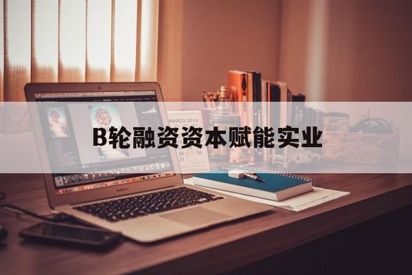 江门市B轮融资资本赋能实业(b轮融资公司值得工作吗)