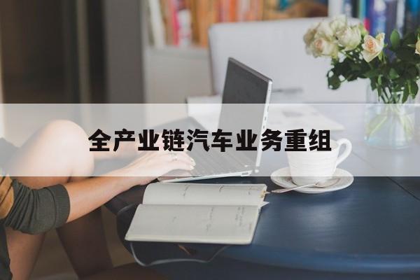 江门市全产业链汽车业务重组(全产业链汽车业务重组的意义)